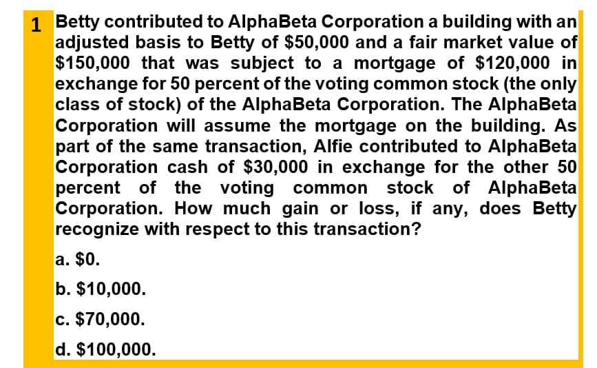 1 Betty contributed to AlphaBeta Corporation a building with an
adjusted basis to Betty of $50,000 and a fair market value of
$150,000 that was subject to a mortgage of $120,000 in
exchange for 50 percent of the voting common stock (the only
class of stock) of the AlphaBeta Corporation. The AlphaBeta
Corporation will assume the mortgage on the building. As
part of the same transaction, Alfie contributed to AlphaBeta
Corporation cash of $30,000 in exchange for the other 50
percent of the voting common stock of AlphaBeta
Corporation. How much gain or loss, if any, does Betty
recognize with respect to this transaction?
a. $0.
b. $10,000.
c. $70,000.
d. $100,000.