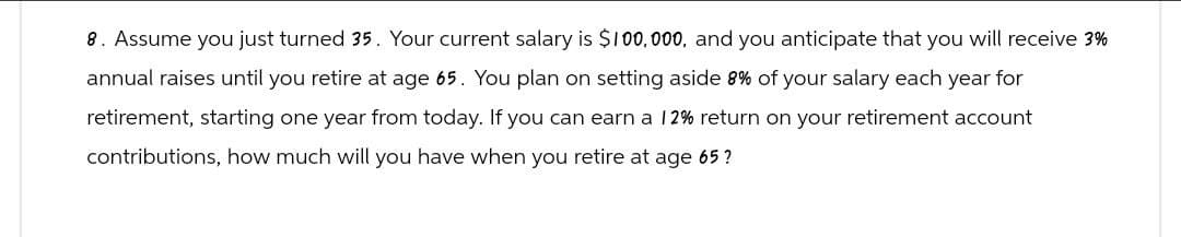 8. Assume you just turned 35. Your current salary is $100,000, and you anticipate that you will receive 3%
annual raises until you retire at age 65. You plan on setting aside 8% of your salary each year for
retirement, starting one year from today. If you can earn a 12% return on your retirement account
contributions, how much will you have when you retire at age 65?