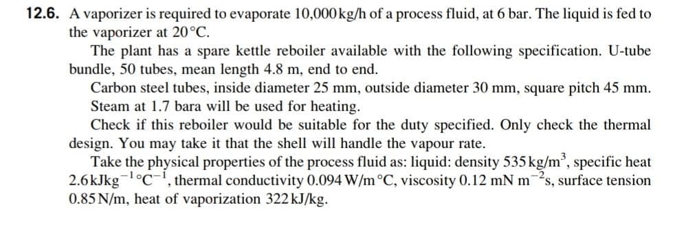 12.6. A vaporizer is required to evaporate 10,000kg/h of a process fluid, at 6 bar. The liquid is fed to
the vaporizer at 20°C.
The plant has a spare kettle reboiler available with the following specification. U-tube
bundle, 50 tubes, mean length 4.8 m, end to end.
Carbon steel tubes, inside diameter 25 mm, outside diameter 30 mm, square pitch 45 mm.
Steam at 1.7 bara will be used for heating.
Check if this reboiler would be suitable for the duty specified. Only check the thermal
design. You may take it that the shell will handle the vapour rate.
Take the physical properties of the process fluid as: liquid: density 535 kg/m³, specific heat
2.6kJkg-¹°C, thermal conductivity 0.094 W/m °C, viscosity 0.12 mN m s, surface tension
0.85 N/m, heat of vaporization 322 kJ/kg.