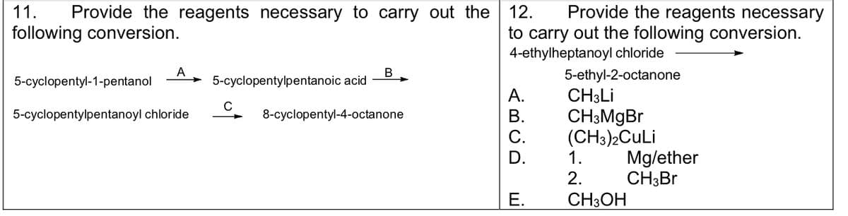 11. Provide the reagents necessary to carry out the
following conversion.
A
5-cyclopentyl-1-pentanol
5-cyclopentylpentanoyl chloride
5-cyclopentylpentanoic acid
C
B
8-cyclopentyl-4-octanone
12.
Provide the reagents necessary
to carry out the following conversion.
4-ethylheptanoyl chloride
5-ethyl-2-octanone
A.
B.
E.
CH3Li
CH3MgBr
(CH3)2CuLi
1.
2.
CH3OH
Mg/ether
CH3Br