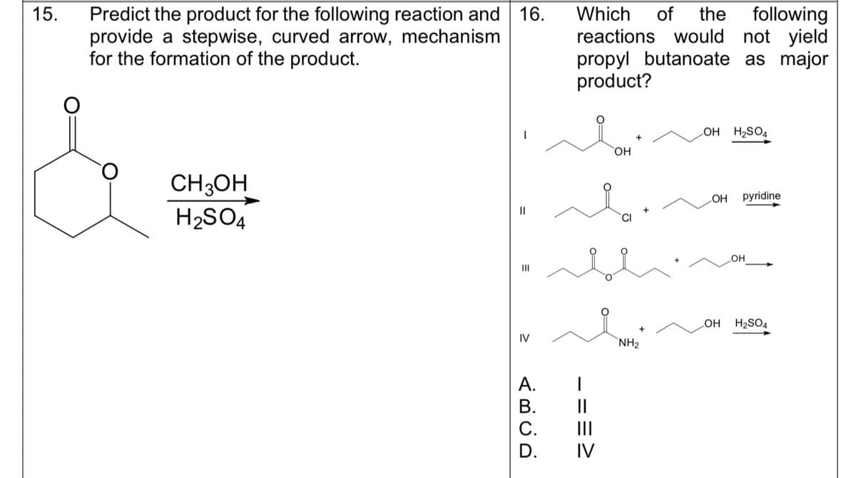 15.
Predict the product for the following reaction and 16.
provide a stepwise, curved arrow, mechanism
for the formation of the product.
CH3OH
H₂SO4
||
=
|||
IV
ABCD
A.
B.
C.
Which of the following
reactions would not yield
propyl butanoate as major
product?
===>
OH
NH₂
LOH H₂SO4
OH pyridine
OH
OH
H₂SO4