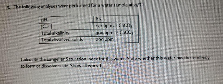 3. The following analyses were performed for a water sample at 25°C:
6.2
pH
[Ca
Total alkalinity
Total dissolved solids
150 ppm as CaCO,
300 ppm as CaCO,
200 ppm
Calculate the Langelier Saturation Index for this water. State whether this water has the tendency
to form or dissolve scale. Show all work (
