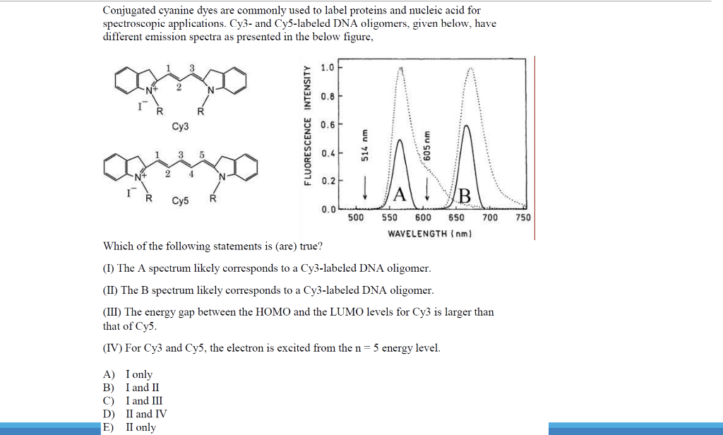 Conjugated cyanine dyes are commonly used to label proteins and nucleic acid for
spectroscopic applications. Cy3- and Cy5-labeled DNA oligomers, given below, have
different emission spectra as presented in the below figure,
1.0
0.8
Суз
0.6
3
0.4
N°
4
0.2-
A
Су5
0.0
500
550
600
650
700
750
WAVELENGTH ( nm)
Which of the following statements is (are) true?
(I) The A spectrum likely corresponds to a Cy3-labeled DNA oligomer.
(II) The B spectrum likely corresponds to a Cy3-labeled DNA oligomer.
(III) The energy gap between the HOMO and the LUMO levels for Cy3 is larger than
that of Cy5.
(IV) For Cy3 and Cy5, the electron is excited from the n= 5 energy level.
A) I only
B) I and II
C) I and III
D) II and IV
|E) II only
wu s09
wu IS
FLUORESCENCE INTENSITY
