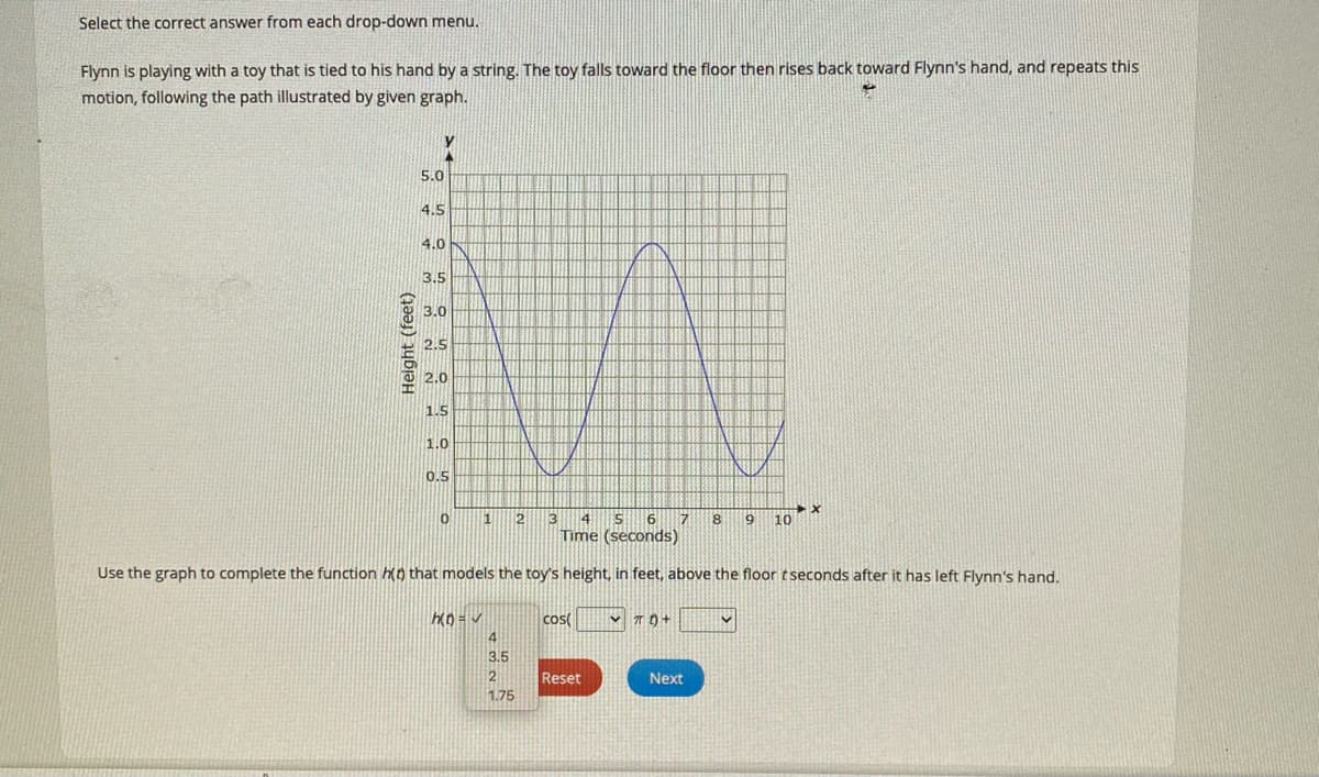 Select the correct answer from each drop-down menu.
Flynn is playing with a toy that is tied to his hand by a string. The toy falls toward the floor then rises back toward Flynn's hand, and repeats this
motion, following the path illustrated by given graph.
5.0
4.5
4.0
3.5
3.0
2.5
2.0
1.5
1.0
0.5
2
4
8
10
Time (seconds)
Use the graph to complete the function ko that models the toy's height, in feet, above the floor tseconds after it has left Flynn's hand.
cos(
3.5
2
Reset
Next
1.75
Height (feet)
