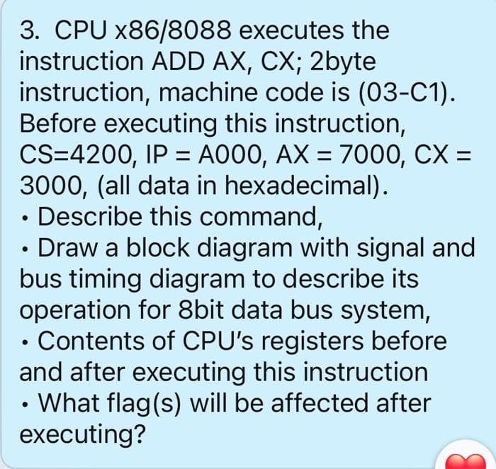 3. CPU x86/8088 executes the
instruction ADD AX, CX; 2byte
instruction, machine code is (03-C1).
Before executing this instruction,
CS=4200, IP = A000, AX = 7000, CX =
3000, (all data in hexadecimal).
Describe this command,
Draw a block diagram with signal and
bus timing diagram to describe its
operation for 8bit data bus system,
Contents of CPU's registers before
and after executing this instruction
• What flag(s) will be affected after
executing?
