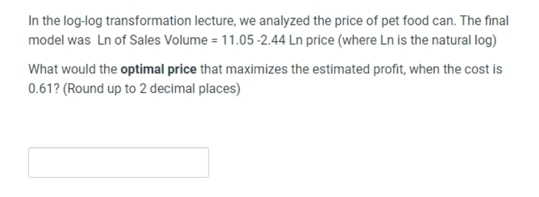 In the log-log transformation lecture, we analyzed the price of pet food can. The final
model was Ln of Sales Volume = 11.05 -2.44 Ln price (where Ln is the natural log)
What would the optimal price that maximizes the estimated profit, when the cost is
0.61? (Round up to 2 decimal places)
