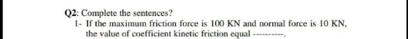 Q2: Complete the sentences?
1- If the maximum friction force is 100 KN and normal force is 10 KN,
the value of coefficient kinetic friction equal -