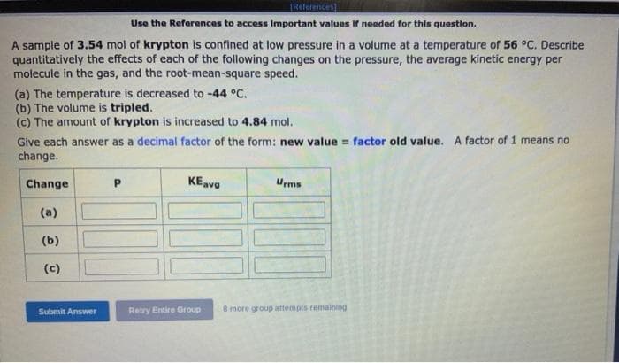 IReferences]
Use the References to access Important values If needed for this question.
A sample of 3.54 mol of krypton is confined at low pressure in a volume at a temperature of 56 °C. Describe
quantitatively the effects of each of the following changes on the pressure, the average kinetic energy per
molecule in the gas, and the root-mean-square speed.
(a) The temperature is decreased to -44 °C.
(b) The volume is tripled.
(c) The amount of krypton is increased to 4.84 mol.
Give each answer as a decimal factor of the form: new value = factor old value. A factor of 1 means no
change.
Change
KEava
Urms
(a)
(b)
(c)
Submit Answer
Retry Entire Group
8 more group attempts remaining
