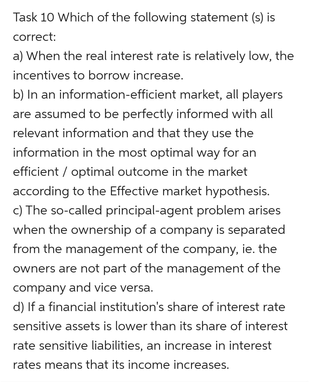 Task 10 Which of the following statement (s) is
correct:
a) When the real interest rate is relatively low, the
incentives to borrow increase.
b) In an information-efficient market, all players
are assumed to be perfectly informed with all
relevant information and that they use the
information in the most optimal way for an
efficient / optimal outcome in the market
according to the Effective market hypothesis.
c) The so-called principal-agent problem arises
when the ownership of a company is separated
from the management of the company, ie. the
owners are not part of the management of the
company and vice versa.
d) If a financial institution's share of interest rate
sensitive assets is lower than its share of interest
rate sensitive liabilities, an increase in interest
rates means that its income increases.