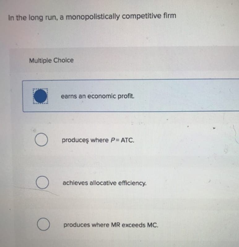 In the long run, a monopolistically competitive firm
Multiple Choice
earns an economic profit.
O produces where P= ATC.
O
achieves allocative efficiency.
produces where MR exceeds MC.