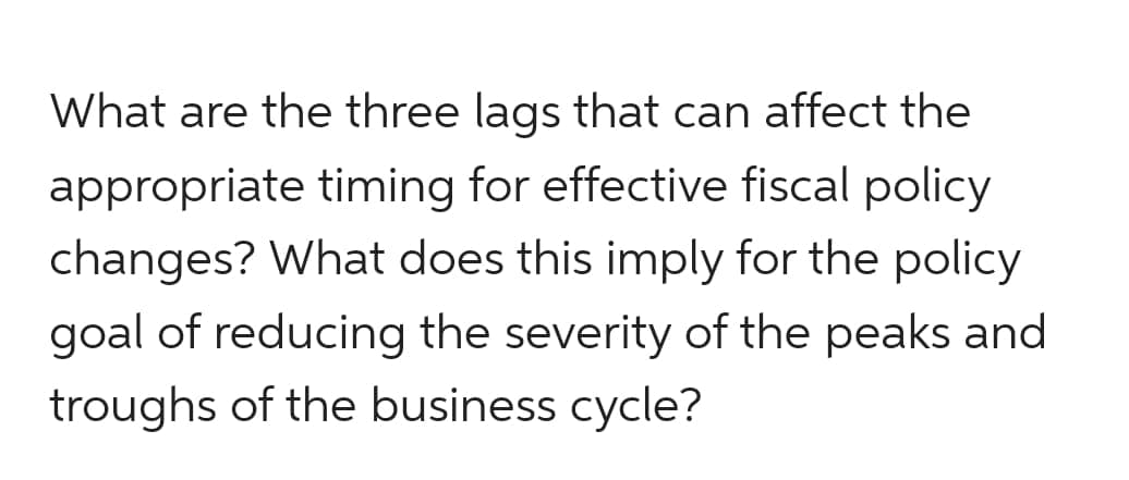 What are the three lags that can affect the
appropriate timing for effective fiscal policy
changes? What does this imply for the policy
goal of reducing the severity of the peaks and
troughs of the business cycle?