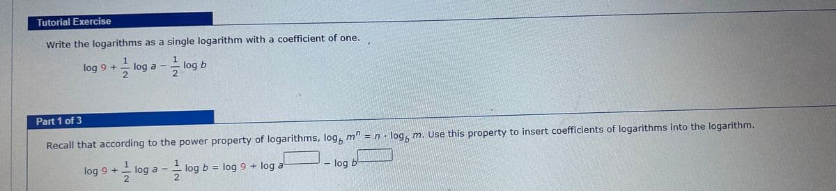 Tutorial Exercise
Write the logarithms as a single logarithm with a coefficient of one.
1
log 9 + log a
log b
2
Part 1 of 3
Recall that according to the power property of logarithms, log m² = n · log, m. Use this property to insert coefficients of logarithms into the logarithm.
log 9 + log a
log b =
log 9 + log a'
-log b
2
-
T
G