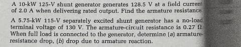 A 10-kW 125-V shunt generator generates 128.5 V at a field current
of 2.0 A when delivering rated output. Find the armature resistance
A 5.75-kW 115-V separately excited shunt generator has a no-load
terminal voltage of 130 V. The armature-circuit resistance is 0.27
When full load is connected to the generator, determine (a) armature-
resistance drop. (b) drop due to armature reaction.

