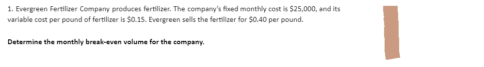 1. Evergreen Fertilizer Company produces fertilizer. The company's fixed monthly cost is $25,000, and its
variable cost per pound of fertilizer is $0.15. Evergreen sells the fertilizer for $0.40 per pound.
Determine the monthly break-even volume for the company.