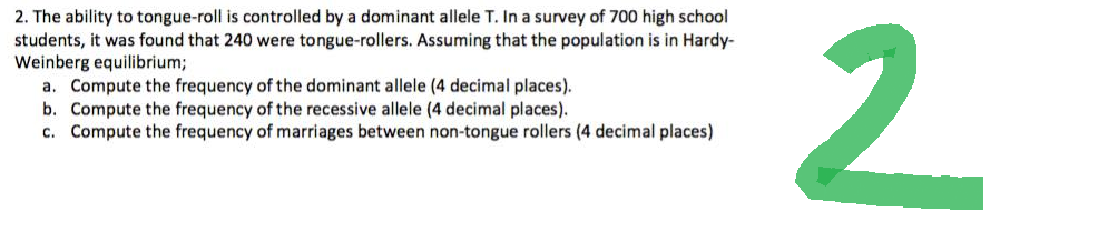 2. The ability to tongue-roll is controlled by a dominant allele T. In a survey of 700 high school
students, it was found that 240 were tongue-rollers. Assuming that the population is in Hardy-
Weinberg equilibrium;
a. Compute the frequency of the dominant allele (4 decimal places).
b. Compute the frequency of the recessive allele (4 decimal places).
c. Compute the frequency of marriages between non-tongue rollers (4 decimal places)
2