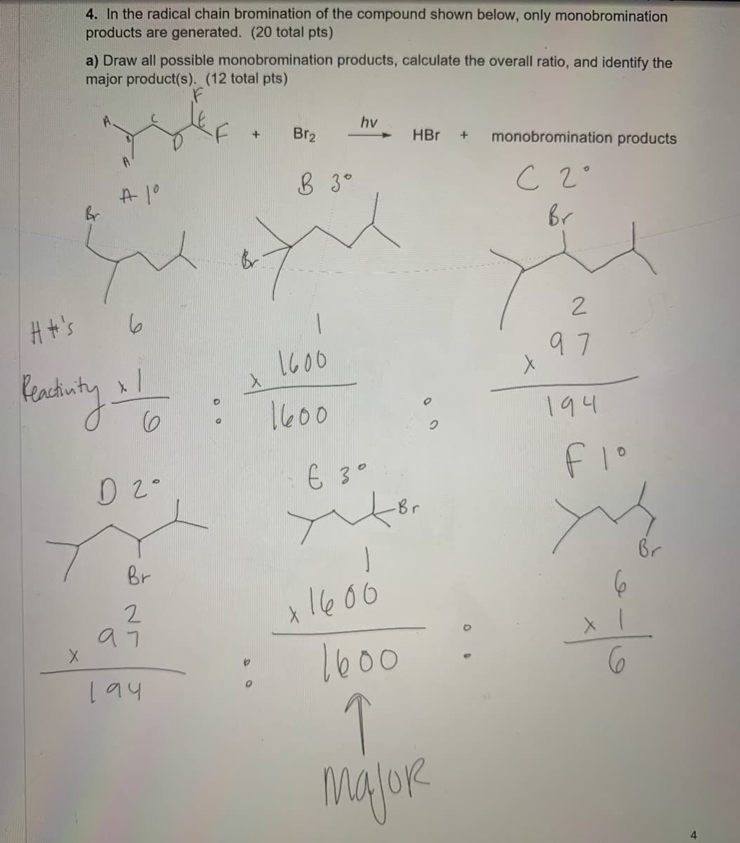 4. In the radical chain bromination of the compound shown below, only monobromination
products are generated. (20 total pts)
a) Draw all possible monobromination products, calculate the overall ratio, and identify the
major product(s). (12 total pts)
hv
Br2
HBr
monobromination products
A1°
8 3°
C 2°
Br
Ht's
2
1600
97
1600
194
6 3°
-Br
Br
Br
1600
1600
194
majoR
4.
