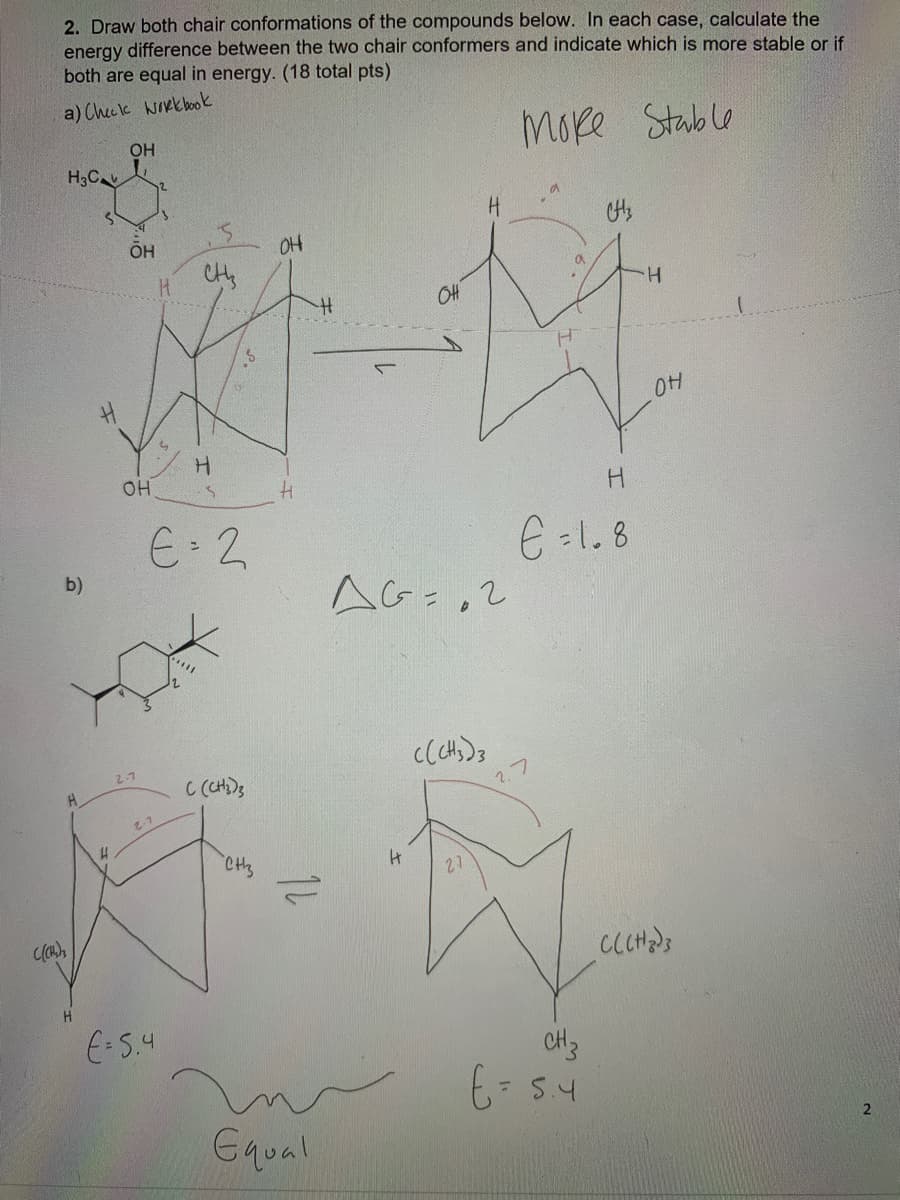 2. Draw both chair conformations of the compounds below. In each case, calculate the
energy difference between the two chair conformers and indicate which is more stable or if
both are equal in energy. (18 total pts)
a) Checlk wikk ook
Moke Stable
OH
H3C
H.
H.
OH
H
E 2
E -1.8
AG=,2
b)
2.7
C (CH)s
1.7
CHs
27
E-5.4
CH3
Gqual
