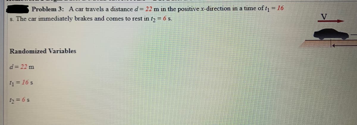 Problem 3: A car travels a distance d = 22 m in the positive x-direction in a time of t = 16
s. The car immediately brakes and comes to rest in t, = 6 s.
V
Randomized Variables
d= 22 m
t1 = 16 s
t2 = 6 s
