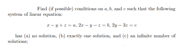 Find (if possible) conditions on a, b, and c such that the following
system of linear equation:
* - y+z = a, 2x – y – z = b, 2y – 3z = c
has (a) no solution, (b) exactly one solution, and (c) an infinite number of
solutions;
