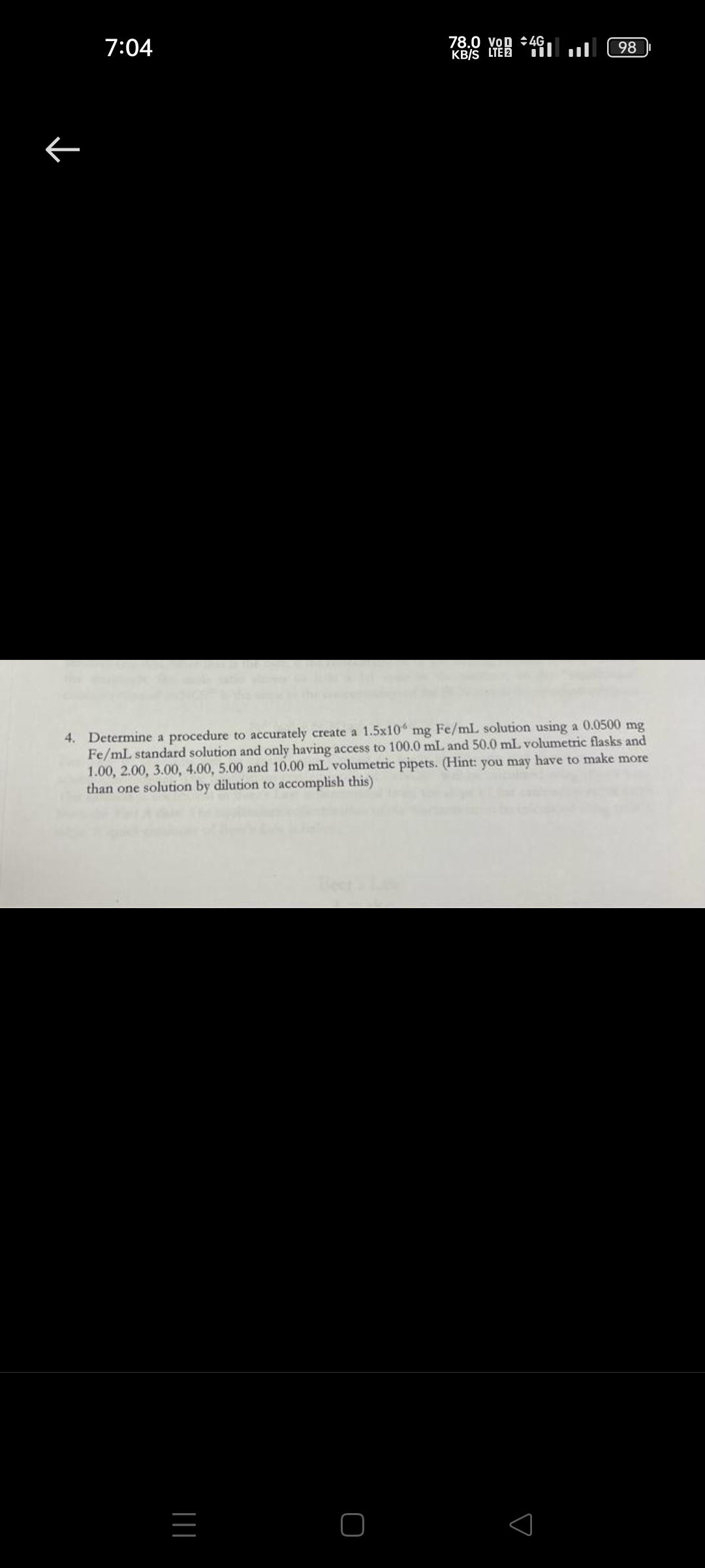 7:04
K
78.0 VOD 4G
KB/S LTE 2
|||
98
4. Determine a procedure to accurately create a 1.5x10 mg Fe/mL solution using a 0.0500 mg
Fe/mL standard solution and only having access to 100.0 mL and 50.0 mL volumetric flasks and
1.00, 2.00, 3.00, 4.00, 5.00 and 10.00 mL volumetric pipets. (Hint: you may have to make more
than one solution by dilution to accomplish this)