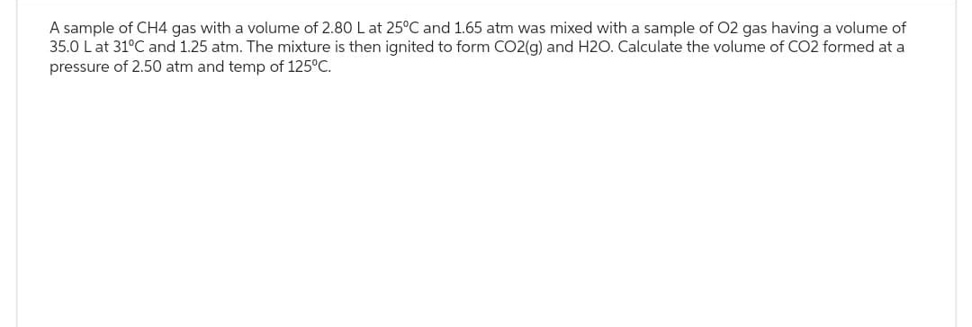 A sample of CH4 gas with a volume of 2.80 L at 25°C and 1.65 atm was mixed with a sample of O2 gas having a volume of
35.0 L at 31°C and 1.25 atm. The mixture is then ignited to form CO2(g) and H2O. Calculate the volume of CO2 formed at a
pressure of 2.50 atm and temp of 125°C.