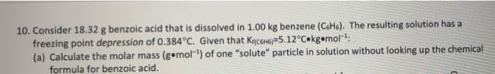 10. Consider 18.32 g benzoic acid that is dissolved in 1.00 kg benzene (CeHe). The resulting solution has a
freezing point depression of 0.384°C. Given that K(C6H6) 5.12°C kg.mol-¹:
(a) Calculate the molar mass (g.mol-¹) of one "solute" particle in solution without looking up the chemical
formula for benzoic acid.