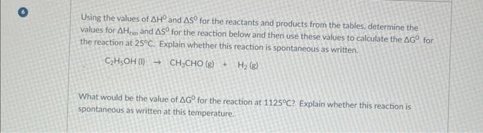 Using the values of AH and AS for the reactants and products from the tables, determine the
values for AHon and AS for the reaction below and then use these values to calculate the AGº for
the reaction at 25°C. Explain whether this reaction is spontaneous as written.
C₂H5OH (1) →
CH,CHO (g) + Hz)
What would be the value of AGO for the reaction at 1125°C? Explain whether this reaction is
spontaneous as written at this temperature.