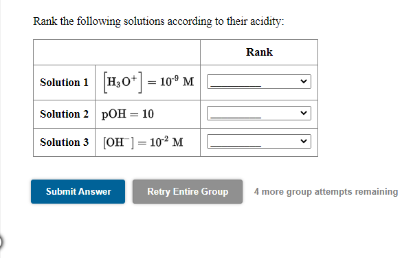 Rank the following solutions according to their acidity:
Rank
Solution 1 H30* = 10° M
Solution 2 pOH = 10
Solution 3 [OH ]= 10² M
Submit Answer
Retry Entire Group
4 more group attempts remaining
