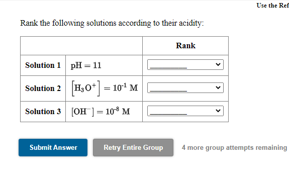 Use the Ref
Rank the following solutions according to their acidity:
Rank
Solution 1 pH= 11
Solution 2 H30* = 101 M
Solution 3 [OH ]= 10-8 M
Submit Answer
Retry Entire Group
4 more group attempts remaining
