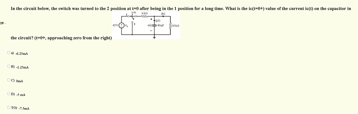 In the circuit below, the switch was turned to the 2 position at t=0 after being in the 1 position for a long time. What is the ic(t=0+) value of the current ic(t) on the capacitor in
t=0
6 kn
i(t)
ti(t)
v(t)=40 µF
19 -
45V
Vs
{30kn
the circuit? (t=0+, approaching zero from the right)
О a) .6.25MА
ОВ) .1.25MA
OC) OmA
OD) -5 mA
O TO) -7.5mA
