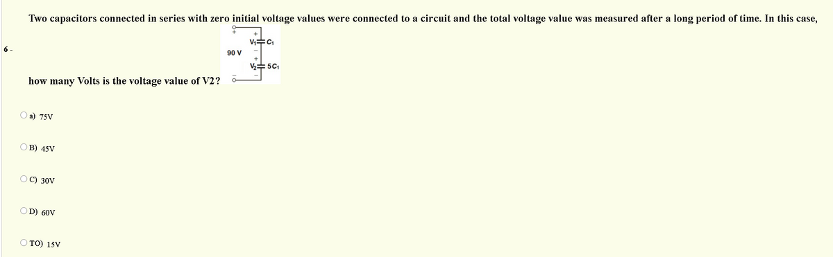 Two capacitors connected in series with zero initial voltage values were connected to a circuit and the total voltage value was measured after a long period of time. In this case,
6 -
90 V
V2= 5C1
how many Volts is the voltage value of V2?
О a) 75V
ОВ) 45V
OC) 30V
D) 60V
O TO) 15V
