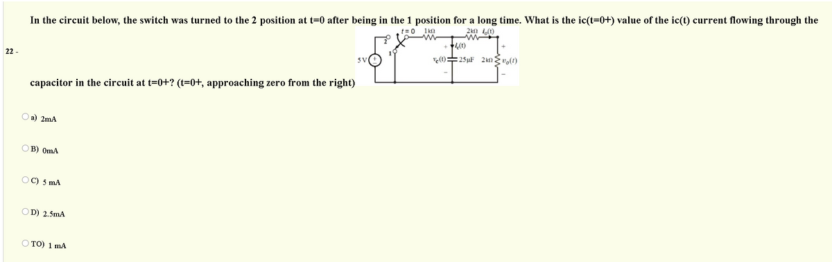 In the circuit below, the switch was turned to the 2 position at t=0 after being in the 1 position for a long time. What is the ic(t=0+) value of the ic(t) current flowing through the
1 kn
t= 0
2kn i,(t)
22 -
5 V
ve(t)=25µF 2 kn {vo(t)
capacitor in the circuit at t=0+? (t=0+, approaching zero from the right)
a) 2mA
В) OmA
C) 5 mA
D) 2.5mA
O TO) 1 mA
