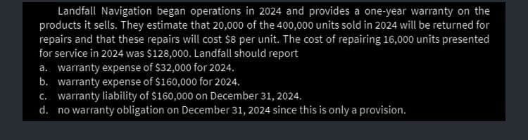Landfall Navigation began operations in 2024 and provides a one-year warranty on the
products it sells. They estimate that 20,000 of the 400,000 units sold in 2024 will be returned for
repairs and that these repairs will cost $8 per unit. The cost of repairing 16,000 units presented
for service in 2024 was $128,000. Landfall should report
a. warranty expense of $32,000 for 2024.
b. warranty expense of $160,000 for 2024.
c. warranty liability of $160,000 on December 31, 2024.
d. no warranty obligation on December 31, 2024 since this is only a provision.