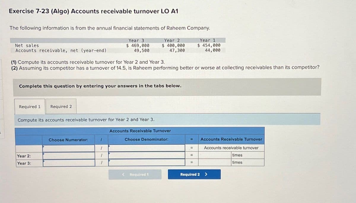 Exercise 7-23 (Algo) Accounts receivable turnover LO A1
The following information is from the annual financial statements of Raheem Company.
Net sales
Accounts receivable, net (year-end)
Year 3
$ 469,000
49,500
Year 2
$ 400,000
47,300
Year 1
$ 454,000
44,000
(1) Compute its accounts receivable turnover for Year 2 and Year 3.
(2) Assuming its competitor has a turnover of 14.5, is Raheem performing better or worse at collecting receivables than its competitor?
Complete this question by entering your answers in the tabs below.
Required 1
Required 2
Compute its accounts receivable turnover for Year 2 and Year 3.
Accounts Receivable Turnover
Year 2:
Year 3:
Choose Numerator:
1
1
Choose Denominator:
Accounts Receivable Turnover
=
Accounts receivable turnover
times
times
< Required 1
Required 2 >
