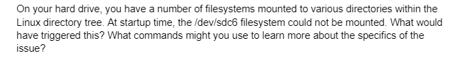 On your hard drive, you have a number of filesystems mounted to various directories within the
Linux directory tree. At startup time, the /dev/sdc6 filesystem could not be mounted. What would
have triggered this? What commands might you use to learn more about the specifics of the
issue?