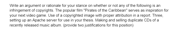 Write an argument or rationale for your stance on whether or not any of the following is an
infringement of copyrights. The popular film "Pirates of the Caribbean" serves as inspiration for
your next video game. Use of a copyrighted image with proper attribution in a report. Three,
setting up an Apache server for use in your thesis. Making and selling duplicate CDs of a
recently released music album. (provide two justifications for this position)