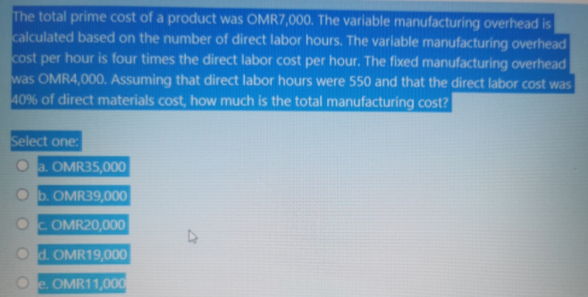 The total prime cost of a product was OMR7,000. The variable manufacturing overhead is
calculated based on the number of direct labor hours. The variable manufacturing overhead
cost per hour is four times the direct labor cost per hour. The fixed manufacturing overhead
was OMR4,000. Assuming that direct labor hours were 550 and that the direct labor cost was
40% of direct materials cost, how much is the total manufacturing cost?
Select one:
a. OMR35,000
O b. OMR39,000
OC OMR20,000
O d. OMR19,000
e. OMR11,000
