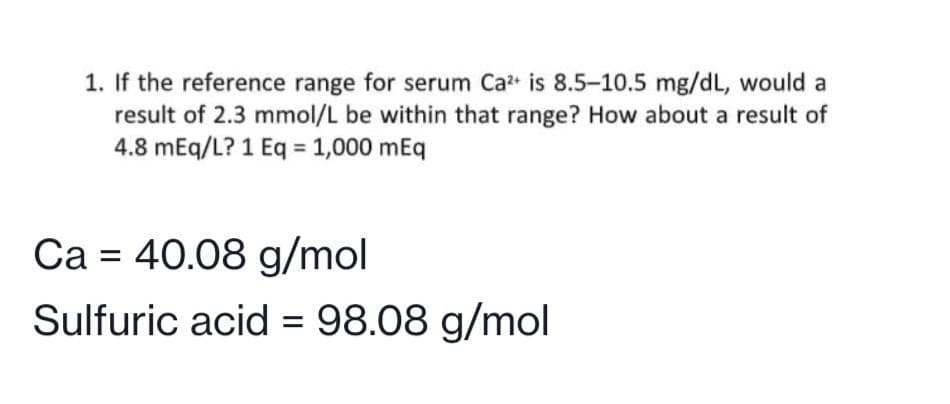 1. If the reference range for serum Ca is 8.5-10.5 mg/dL, would a
result of 2.3 mmol/L be within that range? How about a result of
4.8 mEq/L? 1 Eq = 1,000 mEq
Ca = 40.08 g/mol
Sulfuric acid = 98.08 g/mol
