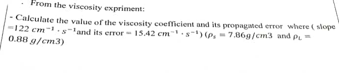 From the viscosity expriment:
· Calculate the value of the viscosity coefficient and its propagated error where ( slope
=122 cm-1 · s-land its error = 15.42 cm~1.s-1) (ps = 7.86g/cm3 and PL =
0.88 g/cm3)
