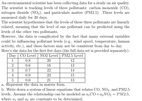An environmental scientist has been collecting data for a study on air quality.
The scientist is tracking levels of three pollutants: carbon monoxide (CO),
nitrogen dioxide (NO₂), and particulate matter (PM2.5). These levels are
measured daily for 30 days.
The scientist hypothesizes that the levels of these three pollutants are linearly
related, meaning that the level of one pollutant can be predicted using the
levels of the other two pollutants.
However, the data is complicated by the fact that many external variables
could be influencing pollutant levels (e.g., wind speed, temperature, human
activity, etc.), and these factors may not be consistent from day to day.
Here's the data for the first five days (the full data set is provided separately):
Day CO Level NO2 Level PM2.5 Level
20
18
3
22
4
23
5
0.6
21
a. Represent the data in matrix form.
0.8
0.6
2
0.7
0.9
12
13
14
15
13
b. Write down a system of linear equations that relates CO, NO2, and PM2.5
levels. Assume the relationship can be modeled as a₁CO+a₂NO₂ = PM2.5,
where a₁ and a2 are constants to be determined.