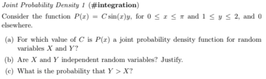 Joint Probability Density 1 (#integration)
Consider the function P(x) C'sin(x)y, for 0 ≤ x ≤ 7 and 1 ≤ y ≤ 2, and 0
elsewhere.
(a) For which value of C is P(x) a joint probability density function for random
variables X and Y?
(b) Are X and Y independent random variables? Justify.
(c) What is the probability that Y> X?