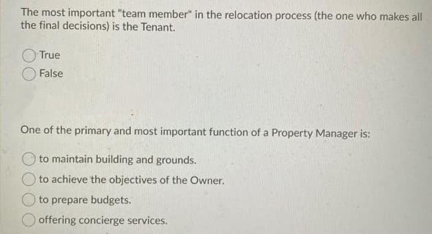 The most important "team member" in the relocation process (the one who makes all
the final decisions) is the Tenant.
True
False
One of the primary and most important function of a Property Manager is:
to maintain building and grounds.
to achieve the objectives of the Owner.
to prepare budgets.
offering concierge services.
