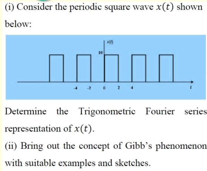 (i) Consider the periodic square wave x(t) shown
below:
x()
10
-2 0 2
Determine the Trigonometric Fourier series
representation of x(t).
(ii) Bring out the concept of Gibb’s phenomenon
with suitable examples and sketches.
