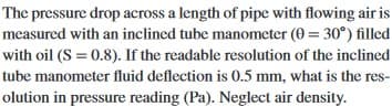 The pressure drop across a length of pipe with flowing air is
measured with an inclined tube manometer (0 = 30°) filled
with oil (S = 0.8). If the readable resolution of the inclined
tube manometer fluid deflection is 0.5 mm, what is the res-
olution in pressure reading (Pa). Neglect air density.