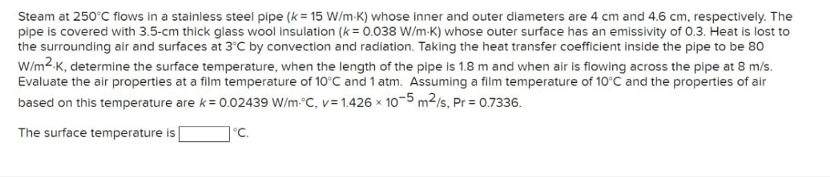 Steam at 250°C flows in a stainless steel pipe (k = 15 W/m-K) whose inner and outer diameters are 4 cm and 4.6 cm, respectively. The
pipe is covered with 3.5-cm thick glass wool insulation (k = 0.038 W/m-K) whose outer surface has an emissivity of 0.3. Heat is lost to
the surrounding air and surfaces at 3°C by convection and radiation. Taking the heat transfer coefficient inside the pipe to be 80
W/m2.K, determine the surface temperature, when the length of the pipe is 1.8 m and when air is flowing across the pipe at 8 m/s.
Evaluate the air properties at a film temperature of 10°C and 1 atm. Assuming a film temperature of 10°C and the properties of air
based on this temperature are k = 0.02439 W/m °C, v= 1.426 x 10-5 m²/s, Pr = 0.7336.
The surface temperature is
°C.