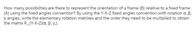 How many possibilities are there to represent the orientation of a frame {B} relative to a fixed frame
{A} using the fixed angles convention? By using the Y-X-Z fixed angles convention with rotation a, ß,
y angles, write the elementary rotation matrixes and the order they need to be multiplied to obtain
the matrix R_(Y-X-Z)(a, ß, y.).