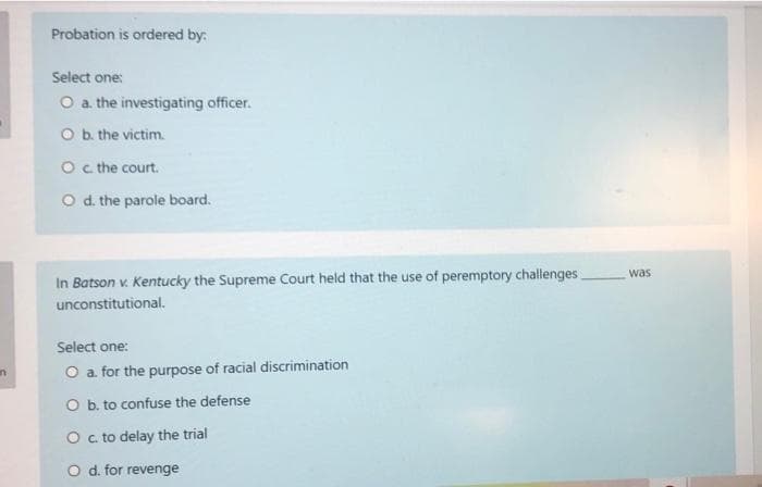 Probation is ordered by:
Select one:
O a the investigating officer.
O b. the victim.
O c the court.
O d. the parole board.
was
In Batson v. Kentucky the Supreme Court held that the use of peremptory challenges
unconstitutional.
Select one:
O a for the purpose of racial discrimination
O b. to confuse the defense
O c to delay the trial
O d. for revenge
