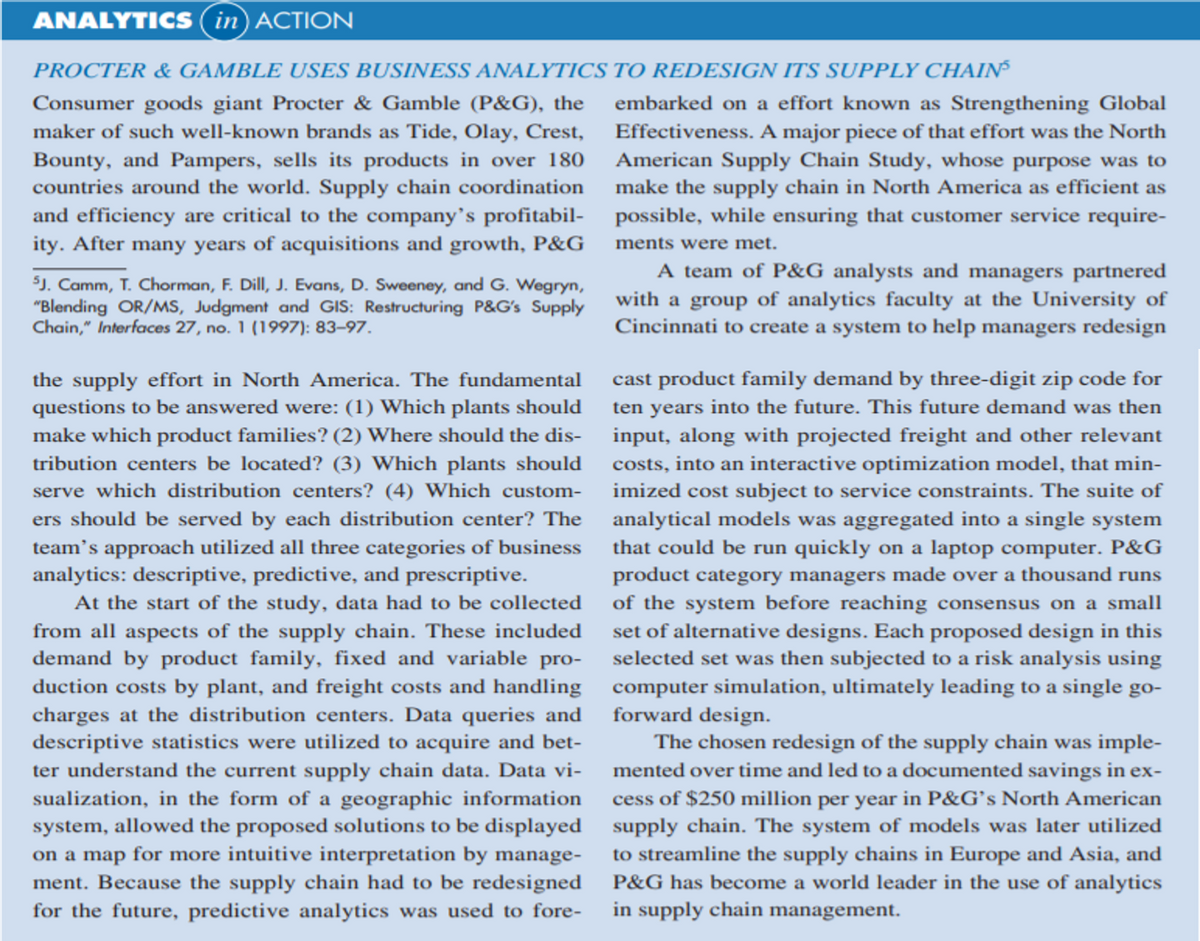 ANALYTICS (in) ACTION
PROCTER & GAMBLE USES BUSINESS ANALYTICS TO REDESIGN ITS SUPPLY CHAIN
Consumer goods giant Procter & Gamble (P&G), the
maker of such well-known brands as Tide, Olay, Crest,
embarked on a effort known as Strengthening Global
Effectiveness. A major piece of that effort was the North
American Supply Chain Study, whose purpose was to
make the supply chain in North America as efficient as
and efficiency are critical to the company's profitabil- possible, while ensuring that customer service require-
Bounty, and Pampers, sells its products in over 180
countries around the world. Supply chain coordination
ity. After many years of acquisitions and growth, P&G
ments were met.
SJ. Camm, T. Chorman, F. Dill, J. Evans, D. Sweeney, and G. Wegryn,
"Blending OR/MS, Judgment and GIS: Restructuring P&G's Supply
Chain," Interfaces 27, no. 1 (1997): 83-97.
A team of P&G analysts and managers partnered
with a group of analytics faculty at the University of
Cincinnati to create a system to help managers redesign
the supply effort in North America. The fundamental
cast product family demand by three-digit zip code for
ten years into the future. This future demand was then
input, along with projected freight and other relevant
questions to be answered were: (1) Which plants should
make which product families? (2) Where should the dis-
tribution centers be located? (3) Which plants should
serve which distribution centers? (4) Which custom-
costs, into an interactive optimization model, that min-
imized cost subject to service constraints. The suite of
analytical models was aggregated into a single system
that could be run quickly on a laptop computer. P&G
ers should be served by each distribution center? The
team's approach utilized all three categories of business
analytics: descriptive, predictive, and prescriptive.
At the start of the study, data had to be collected
from all aspects of the supply chain. These included
demand by product family, fixed and variable pro-
duction costs by plant, and freight costs and handling
charges at the distribution centers. Data queries and
descriptive statistics were utilized to acquire and bet-
ter understand the current supply chain data. Data vi-
sualization, in the form of a geographic information
system, allowed the proposed solutions to be displayed supply chain. The system of models was later utilized
on a map for more intuitive interpretation by manage-
ment. Because the supply chain had to be redesigned
for the future, predictive analytics was used to fore-
product category managers made over a thousand runs
of the system before reaching consensus on a small
set of alternative designs. Each proposed design in this
selected set was then subjected to a risk analysis using
computer simulation, ultimately leading to a single go-
forward design.
The chosen redesign of the supply chain was imple-
mented over time and led to a documented savings in ex-
cess of $250 million per year in P&G's North American
to streamline the supply chains in Europe and Asia, and
P&G has become a world leader in the use of analytics
in supply chain management.
