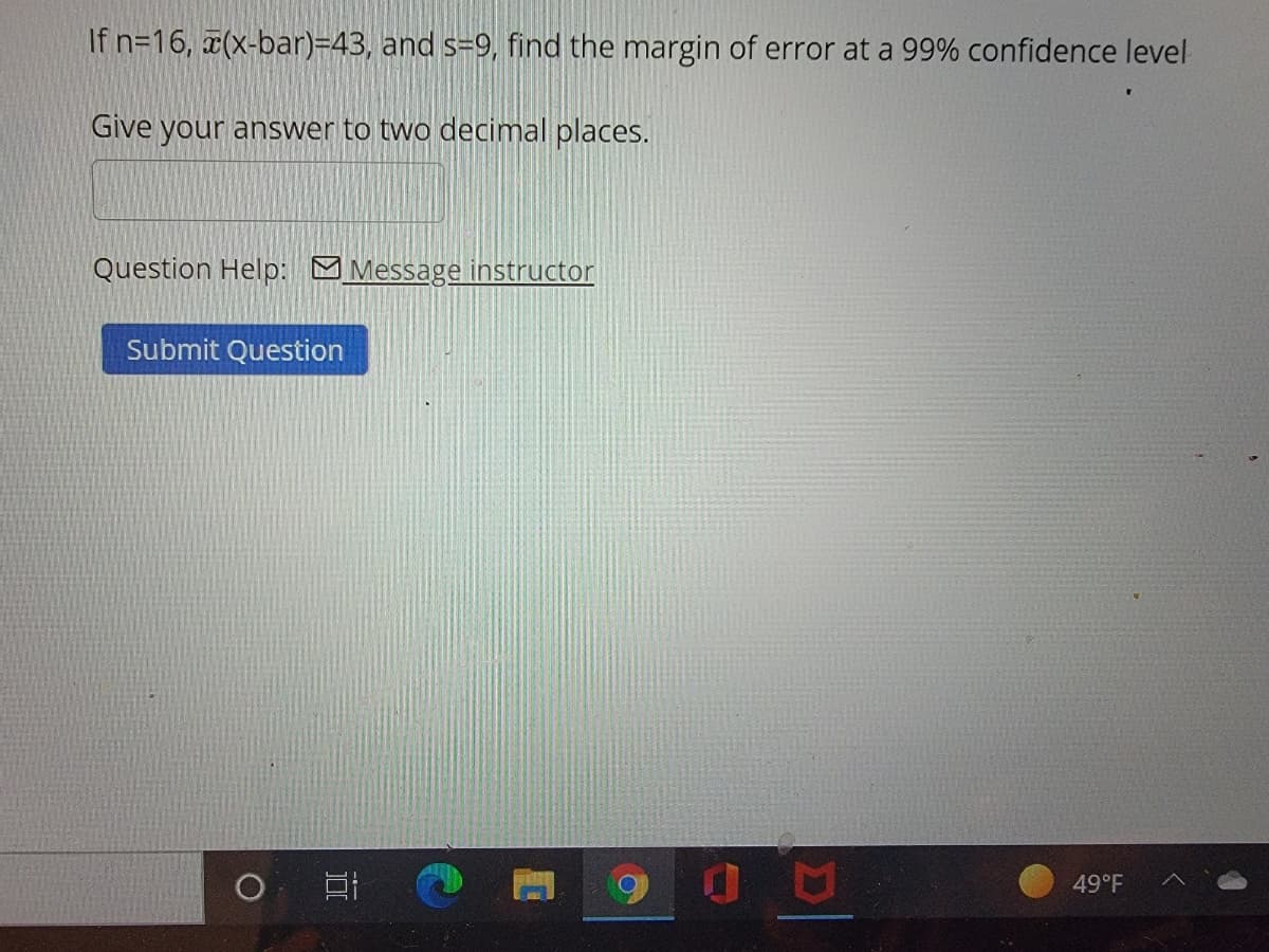 If n=16, a(x-bar)=43, and s=9, find the margin of error at a 99% confidence level
Give your answer to two decimal places.
Question Help: MMessage instructor
Submit Question
49°F
