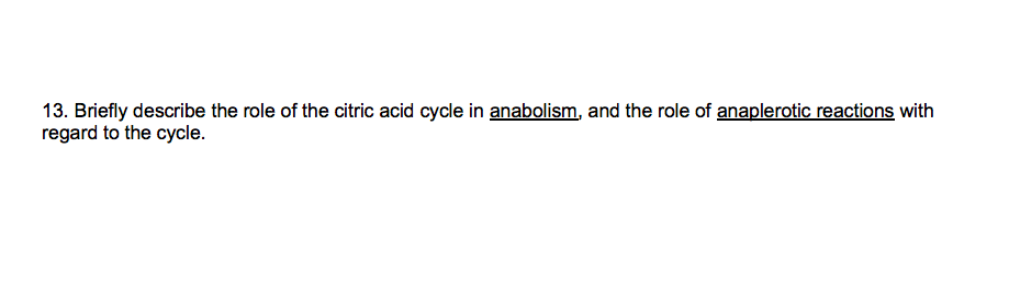 13. Briefly describe the role of the citric acid cycle in anabolism, and the role of anaplerotic reactions with
regard to the cycle.
